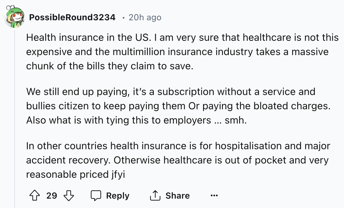 number - Possible Round3234 20h ago Health insurance in the Us. I am very sure that healthcare is not this expensive and the multimillion insurance industry takes a massive chunk of the bills they claim to save. We still end up paying, it's a subscription